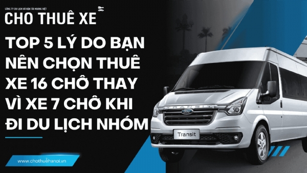 Top 5 lý do bạn nên chọn thuê xe 16 chỗ thay vì xe 7 chỗ khi đi du lịch nhóm